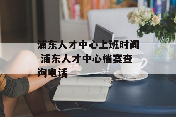 浦东人才中心上班时间 浦东人才中心档案查询电话-第1张图片-