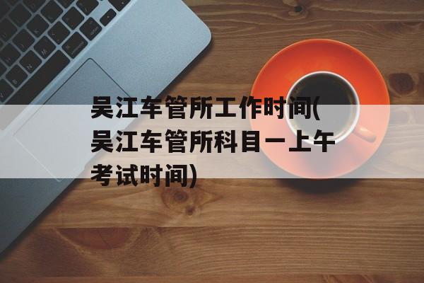 吴江车管所工作时间(吴江车管所科目一上午考试时间)-第1张图片-
