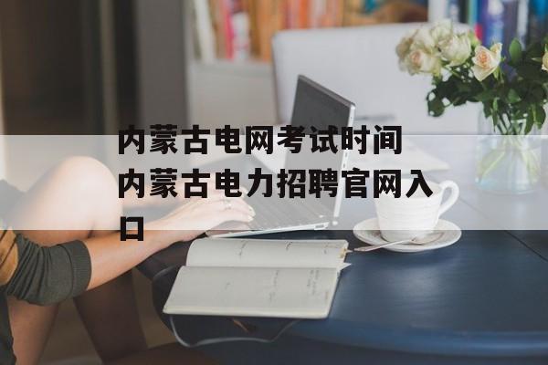 内蒙古电网考试时间 内蒙古电力招聘官网入口-第1张图片-