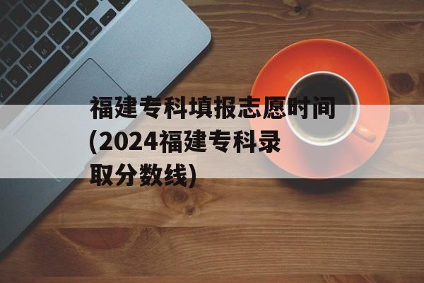 福建专科填报志愿时间(2024福建专科录取分数线)-第1张图片-