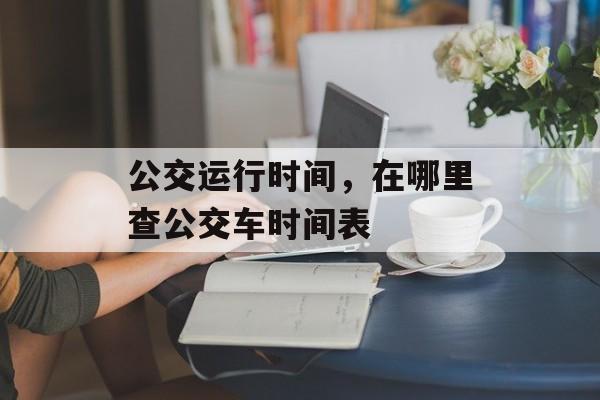 公交运行时间，在哪里查公交车时间表-第1张图片-