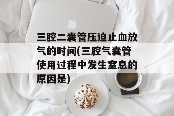 三腔二囊管压迫止血放气的时间(三腔气囊管使用过程中发生窒息的原因是)-第1张图片-