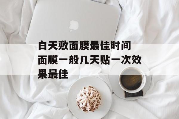 白天敷面膜最佳时间 面膜一般几天贴一次效果最佳-第1张图片-