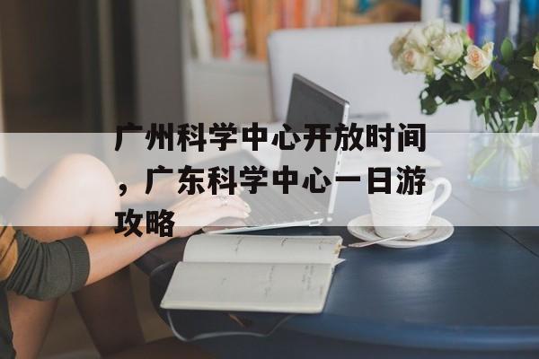 广州科学中心开放时间，广东科学中心一日游攻略-第1张图片-