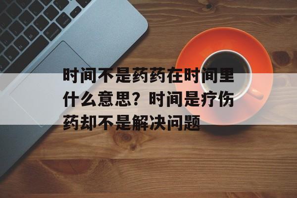 时间不是药药在时间里什么意思？时间是疗伤药却不是解决问题-第1张图片-