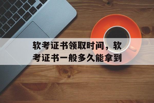 软考证书领取时间，软考证书一般多久能拿到-第1张图片-