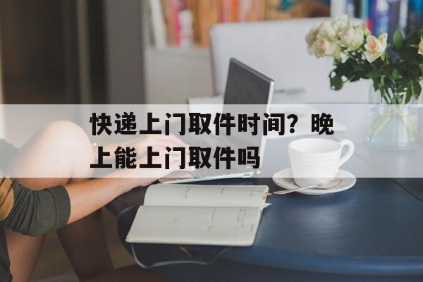 快递上门取件时间？晚上能上门取件吗-第1张图片-