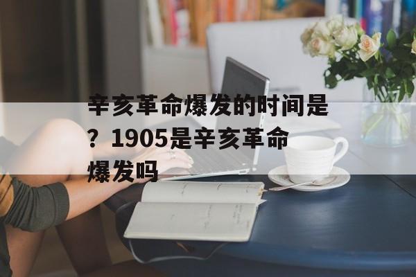 辛亥革命爆发的时间是？1905是辛亥革命爆发吗-第1张图片-