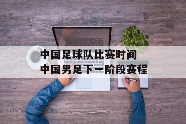 中国足球队比赛时间 中国男足下一阶段赛程-第1张图片-