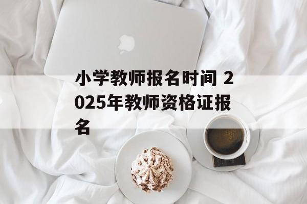 小学教师报名时间 2025年教师资格证报名-第1张图片-