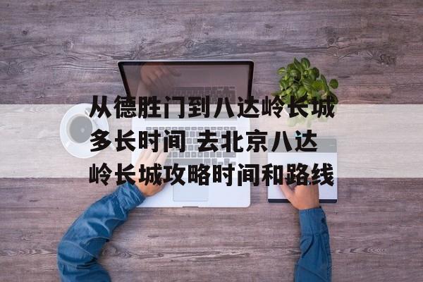 从德胜门到八达岭长城多长时间 去北京八达岭长城攻略时间和路线-第1张图片-