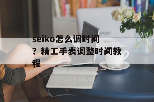 seiko怎么调时间？精工手表调整时间教程-第1张图片-