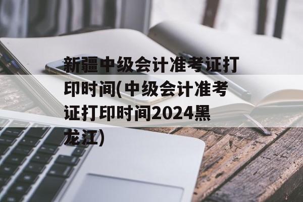 新疆中级会计准考证打印时间(中级会计准考证打印时间2024黑龙江)-第1张图片-