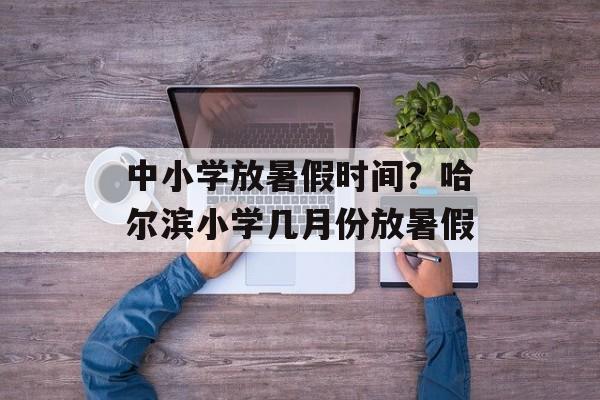中小学放暑假时间？哈尔滨小学几月份放暑假-第1张图片-