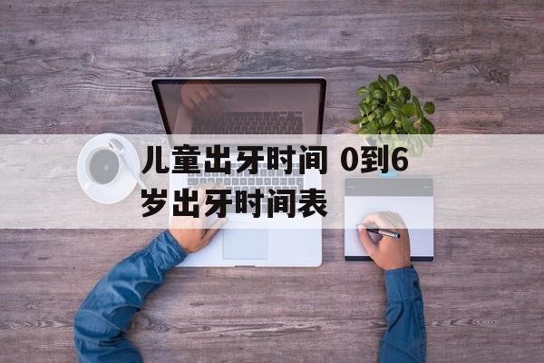 儿童出牙时间 0到6岁出牙时间表-第1张图片-
