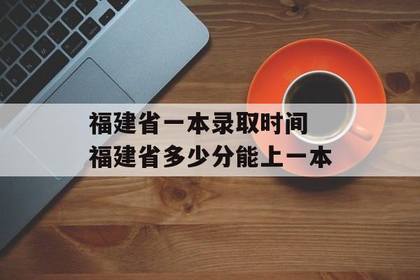 福建省一本录取时间 福建省多少分能上一本-第1张图片-
