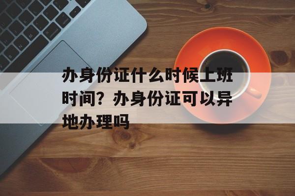 办身份证什么时候上班时间？办身份证可以异地办理吗-第1张图片-