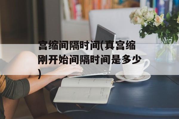 宫缩间隔时间(真宫缩刚开始间隔时间是多少)-第1张图片-