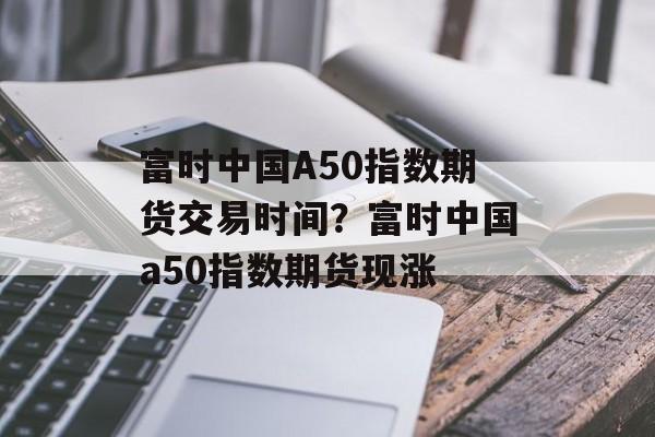 富时中国A50指数期货交易时间？富时中国a50指数期货现涨-第1张图片-