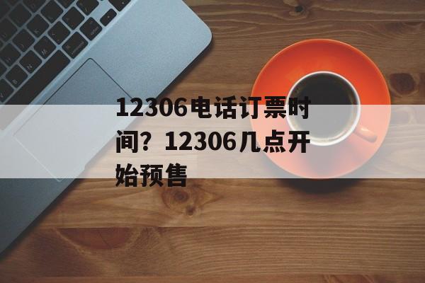 12306电话订票时间？12306几点开始预售-第1张图片-