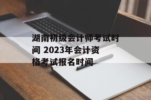 湖南初级会计师考试时间 2023年会计资格考试报名时间-第1张图片-