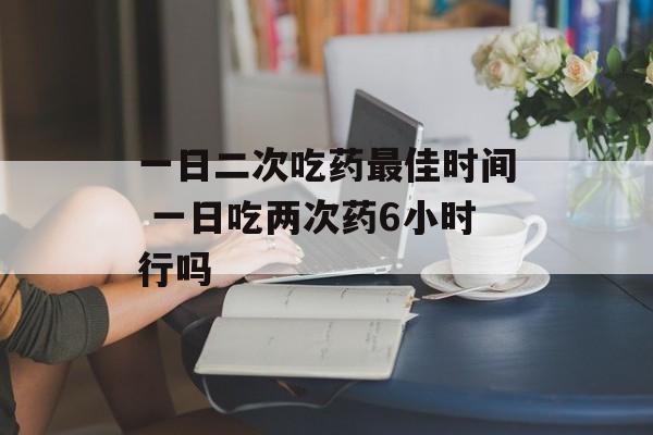一日二次吃药最佳时间 一日吃两次药6小时行吗-第1张图片-