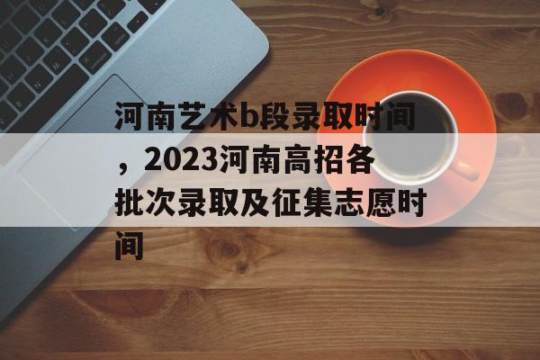 河南艺术b段录取时间，2023河南高招各批次录取及征集志愿时间-第1张图片-