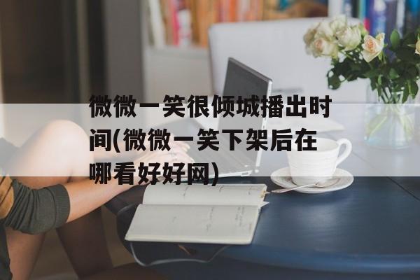 微微一笑很倾城播出时间(微微一笑下架后在哪看好好网)-第1张图片-