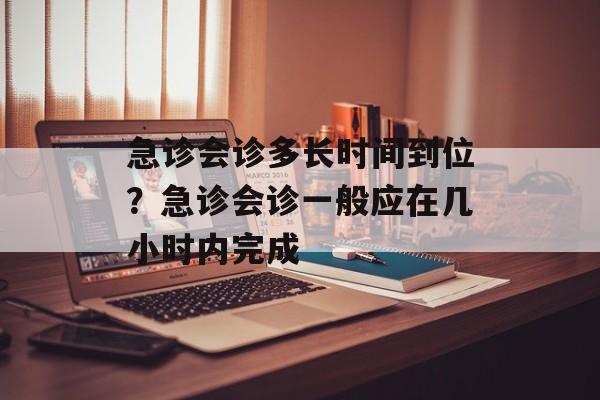 急诊会诊多长时间到位？急诊会诊一般应在几小时内完成-第1张图片-