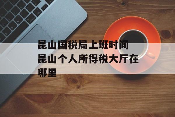 昆山国税局上班时间 昆山个人所得税大厅在哪里-第1张图片-