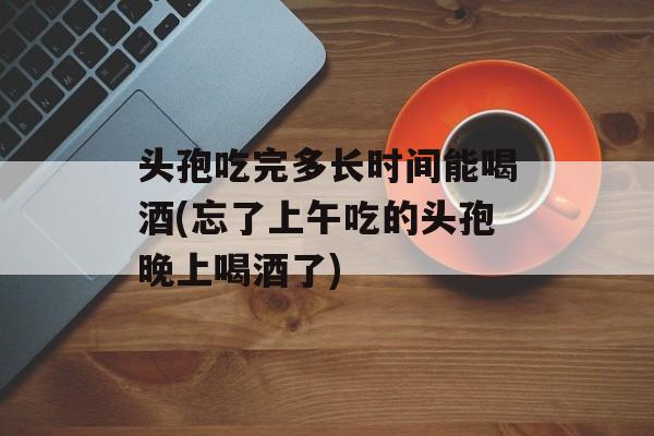 头孢吃完多长时间能喝酒(忘了上午吃的头孢晚上喝酒了)-第1张图片-