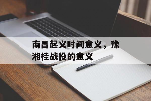 南昌起义时间意义，豫湘桂战役的意义-第1张图片-