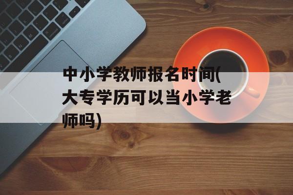 中小学教师报名时间(大专学历可以当小学老师吗)-第1张图片-