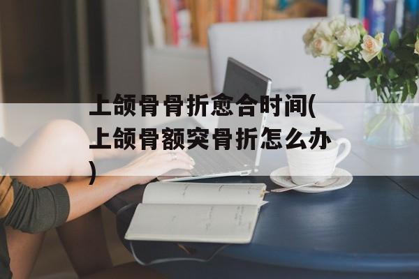 上颌骨骨折愈合时间(上颌骨额突骨折怎么办)-第1张图片-