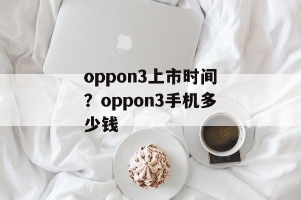 oppon3上市时间？oppon3手机多少钱-第1张图片-