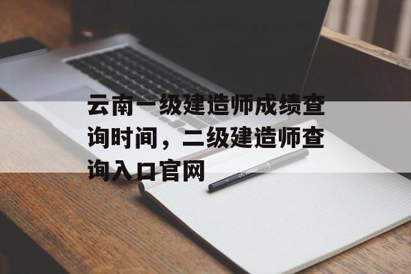 云南一级建造师成绩查询时间，二级建造师查询入口官网-第1张图片-