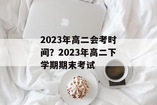 2023年高二会考时间？2023年高二下学期期末考试-第1张图片-