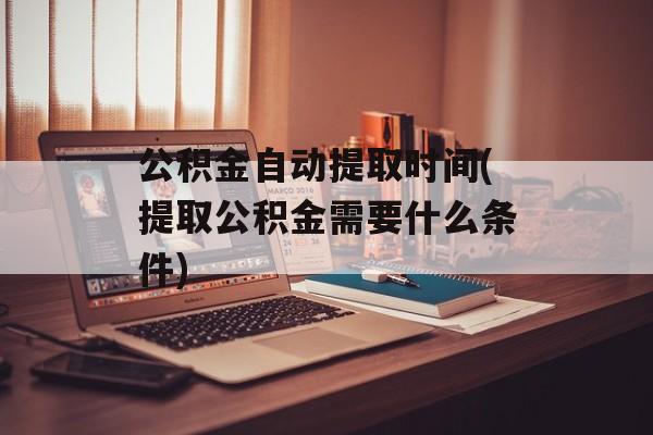 公积金自动提取时间(提取公积金需要什么条件)-第1张图片-