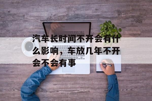 汽车长时间不开会有什么影响，车放几年不开会不会有事-第1张图片-