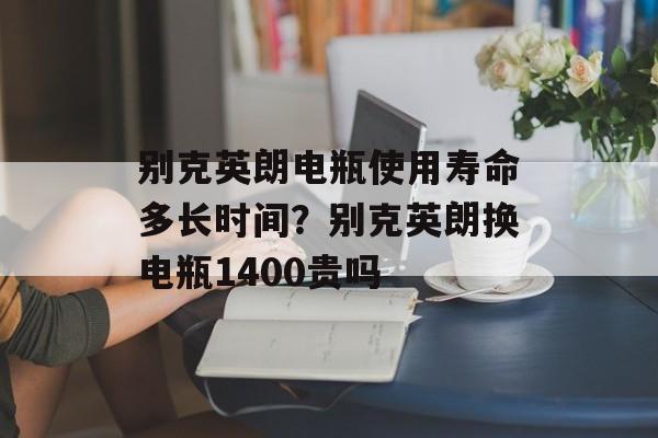 别克英朗电瓶使用寿命多长时间？别克英朗换电瓶1400贵吗-第1张图片-