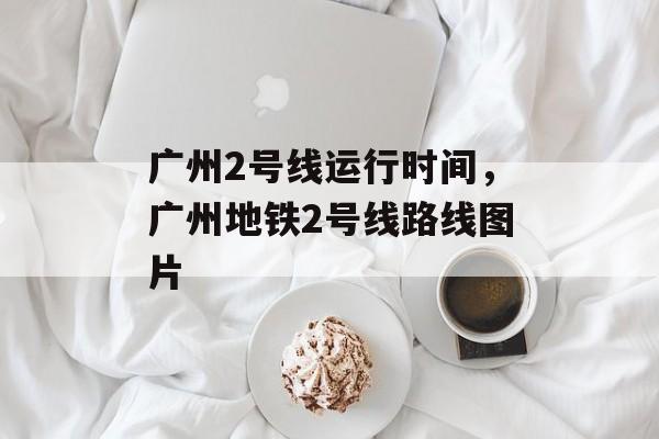 广州2号线运行时间，广州地铁2号线路线图片-第1张图片-