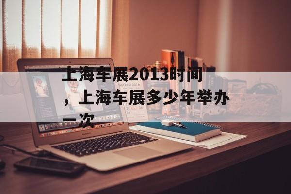 上海车展2013时间，上海车展多少年举办一次-第1张图片-