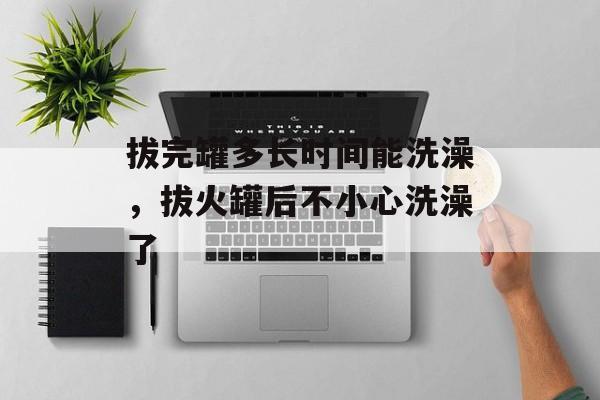 拔完罐多长时间能洗澡，拔火罐后不小心洗澡了-第1张图片-
