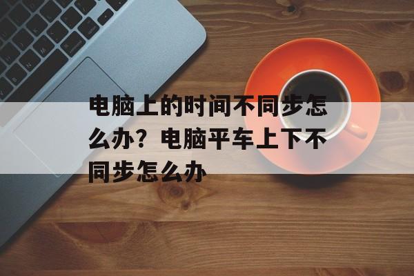 电脑上的时间不同步怎么办？电脑平车上下不同步怎么办-第1张图片-