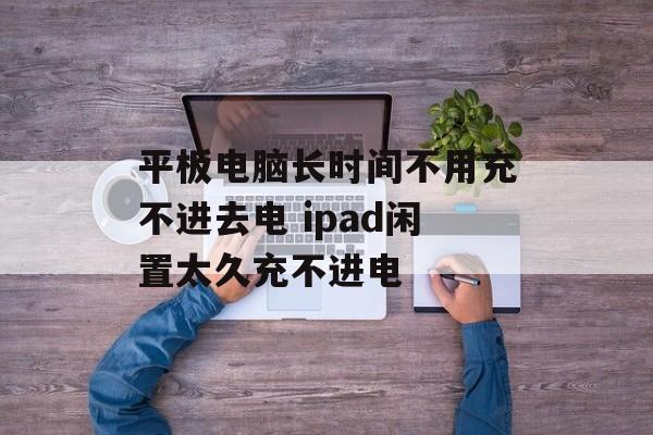 平板电脑长时间不用充不进去电 ipad闲置太久充不进电-第1张图片-