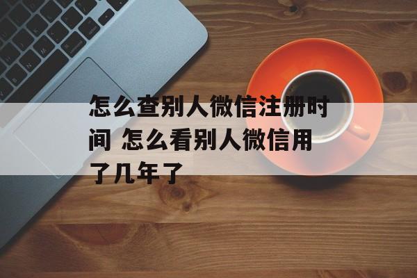 怎么查别人微信注册时间 怎么看别人微信用了几年了-第1张图片-