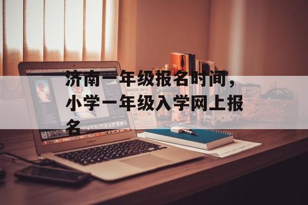 济南一年级报名时间，小学一年级入学网上报名-第1张图片-