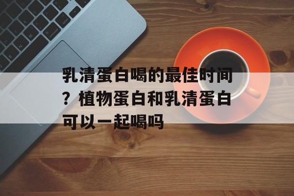乳清蛋白喝的最佳时间？植物蛋白和乳清蛋白可以一起喝吗-第1张图片-