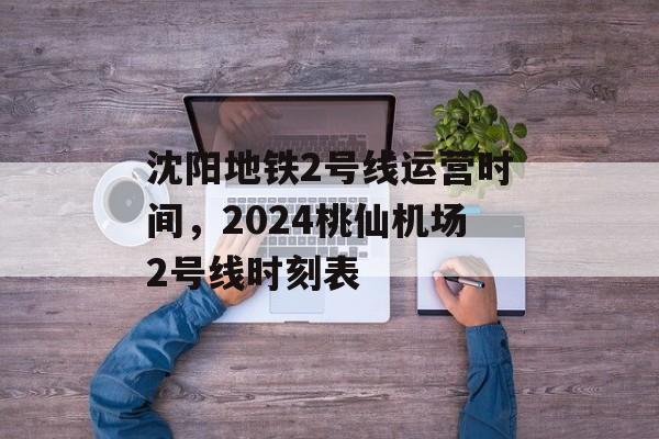 沈阳地铁2号线运营时间，2024桃仙机场2号线时刻表-第1张图片-