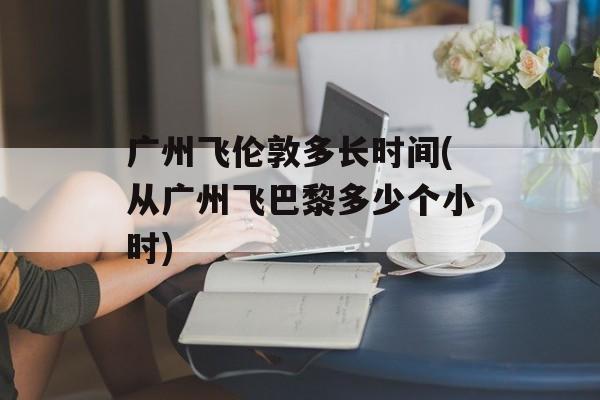 广州飞伦敦多长时间(从广州飞巴黎多少个小时)-第1张图片-
